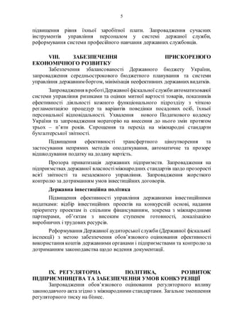 5
підвищення рівня їхньої заробітної плати. Запровадження сучасних
інструментів управління персоналом у системі держаної служби,
реформування системи професійного навчання державних службовців.
VIII. ЗАБЕЗПЕЧЕННЯ ПРИСКОРЕНОГО
ЕКОНОМІЧНОГО РОЗВИТКУ
Забезпечення збалансованості Державного бюджету України,
запровадження середньострокового бюджетного планування та системи
управління державним боргом, мінімізація неефективних державнихвидатків.
Запровадження в роботіДержавної фіскальної службиавтоматизованої
системи управління ризиками та оцінки митної вартості товарів, показників
ефективності діяльності кожного функціонального підрозділу з чіткою
регламентацією процедур та варіантів поведінки посадових осіб, їхньої
персональної відповідальності. Ухвалення нового Податкового кодексу
України та запровадження мораторію на внесення до нього змін протягом
трьох – п’яти років. Спрощення та перехід на міжнародні стандарти
бухгалтерської звітності.
Підвищення ефективності трансфертного ціноутворення та
застосування непрямих методів оподаткування, автоматичне та прозоре
відшкодування податку на додану вартість.
Прозора приватизація державних підприємств. Запровадження на
підприємствах державної власностіміжнародних стандартів щодо прозорості
всієї звітності та незалежного управління. Запровадження жорсткого
контролю за дотриманням умов інвестиційних договорів.
Державна інвестиційна політика
Підвищення ефективності управління державними інвестиційними
видатками: відбір інвестиційних проектів на конкурсній основі, надання
пріоритету проектам із спільним фінансуванням, зокрема з міжнародними
партнерами, об’єктам з високим ступенем готовності, локалізацією
виробничих і трудових ресурсів.
Реформування Державної аудиторської служби (Державної фіскальної
інспекції) з метою забезпечення обов’язкового оцінювання ефективності
використання коштів державними органами і підприємствами та контролюза
дотриманням законодавства щодо ведення документації.
IX. РЕГУЛЯТОРНА ПОЛІТИКА, РОЗВИТОК
ПІДПРИЄМНИЦТВА ТА ЗАБЕЗПЕЧЕННЯ УМОВ КОНКУРЕНЦІЇ
Запровадження обов’язкового оцінювання регуляторного впливу
законодавчого акта згідно з міжнародними стандартами. Загальне зменшення
регуляторного тиску на бізнес.
 