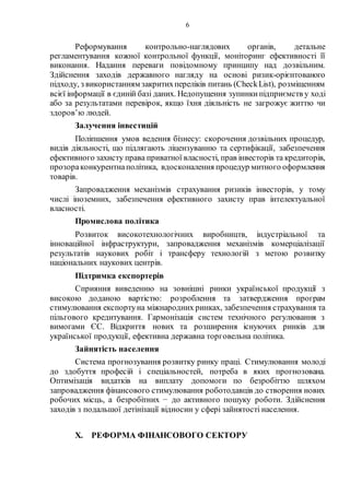 6
Реформування контрольно-наглядових органів, детальне
регламентування кожної контрольної функції, моніторинг ефективності її
виконання. Надання переваги повідомному принципу над дозвільним.
Здійснення заходів державного нагляду на основі ризик-орієнтованого
підходу, з використанням закритихпереліків питань (CheckList), розміщенням
всієї інформації в єдиній базі даних. Недопущення зупинкипідприємств у ході
або за результатами перевірок, якщо їхня діяльність не загрожує життю чи
здоров’ю людей.
Залучення інвестицій
Поліпшення умов ведення бізнесу: скорочення дозвільних процедур,
видів діяльності, що підлягають ліцензуванню та сертифікації, забезпечення
ефективного захисту права приватної власності, прав інвесторів та кредиторів,
прозораконкурентнаполітика, вдосконалення процедур митного оформлення
товарів.
Запровадження механізмів страхування ризиків інвесторів, у тому
числі іноземних, забезпечення ефективного захисту прав інтелектуальної
власності.
Промислова політика
Розвиток високотехнологічних виробництв, індустріальної та
інноваційної інфраструктури, запровадження механізмів комерціалізації
результатів наукових робіт і трансферу технологій з метою розвитку
національних наукових центрів.
Підтримка експортерів
Сприяння виведенню на зовнішні ринки української продукції з
високою доданою вартістю: розроблення та затвердження програм
стимулювання експортуна міжнародних ринках, забезпечення страхування та
пільгового кредитування. Гармонізація систем технічного регулювання з
вимогами ЄС. Відкриття нових та розширення існуючих ринків для
української продукції, ефективна державна торговельна політика.
Зайнятість населення
Система прогнозування розвитку ринку праці. Стимулювання молоді
до здобуття професій і спеціальностей, потреба в яких прогнозована.
Оптимізація видатків на виплату допомоги по безробіттю шляхом
запровадження фінансового стимулювання роботодавців до створення нових
робочих місць, а безробітних − до активного пошуку роботи. Здійснення
заходів з подальшої детінізації відносин у сфері зайнятості населення.
X. РЕФОРМА ФІНАНСОВОГО СЕКТОРУ
 