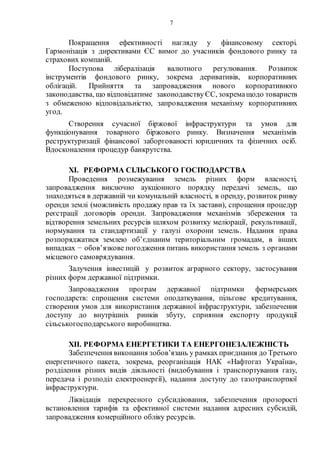 7
Покращення ефективності нагляду у фінансовому секторі.
Гармонізація з директивами ЄС вимог до учасників фондового ринку та
страхових компаній.
Поступова лібералізація валютного регулювання. Розвиток
інструментів фондового ринку, зокрема деривативів, корпоративних
облігацій. Прийняття та запровадження нового корпоративного
законодавства, що відповідатиме законодавствуЄС, зокремащодо товариств
з обмеженою відповідальністю, запровадження механізму корпоративних
угод.
Створення сучасної біржової інфраструктури та умов для
функціонування товарного біржового ринку. Визначення механізмів
реструктуризації фінансової заборгованості юридичних та фізичних осіб.
Вдосконалення процедур банкрутства.
XI. РЕФОРМА СІЛЬСЬКОГО ГОСПОДАРСТВА
Проведення розмежування земель різних форм власності,
запровадження виключно аукціонного порядку передачі земель, що
знаходяться в державній чи комунальній власності, в оренду, розвиток ринку
оренди землі (можливість продажу прав та їх застави), спрощення процедур
реєстрації договорів оренди. Запровадження механізмів збереження та
відтворення земельних ресурсів шляхом розвитку меліорації, рекультивації,
нормування та стандартизації у галузі охорони земель. Надання права
розпоряджатися землею об’єднаним територіальним громадам, в інших
випадках − обов’язкове погодження питань використання земель з органами
місцевого самоврядування.
Залучення інвестицій у розвиток аграрного сектору, застосування
різних форм державної підтримки.
Запровадження програм державної підтримки фермерських
господарств: спрощення системи оподаткування, пільгове кредитування,
створення умов для використання державної інфраструктури, забезпечення
доступу до внутрішніх ринків збуту, сприяння експорту продукції
сільськогосподарського виробництва.
XII. РЕФОРМА ЕНЕРГЕТИКИ ТА ЕНЕРГОНЕЗАЛЕЖНІСТЬ
Забезпечення виконання зобов’язань у рамках приєднання до Третього
енергетичного пакета, зокрема, реорганізація НАК «Нафтогаз Україна»,
розділення різних видів діяльності (видобування і транспортування газу,
передача і розподіл електроенергії), надання доступу до газотранспортної
інфраструктури.
Ліквідація перехресного субсидіювання, забезпечення прозорості
встановлення тарифів та ефективної системи надання адресних субсидій,
запровадження комерційного обліку ресурсів.
 