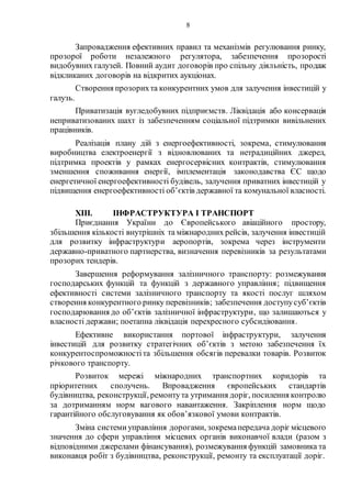 8
Запровадження ефективних правил та механізмів регулювання ринку,
прозорої роботи незалежного регулятора, забезпечення прозорості
видобувних галузей. Повний аудит договорів про спільну діяльність, продаж
відкликаних договорів на відкритих аукціонах.
Створення прозорихта конкурентних умов для залучення інвестицій у
галузь.
Приватизація вугледобувних підприємств. Ліквідація або консервація
неприватизованих шахт із забезпеченням соціальної підтримки вивільнених
працівників.
Реалізація плану дій з енергоефективності, зокрема, стимулювання
виробництва електроенергії з відновлюваних та нетрадиційних джерел,
підтримка проектів у рамках енергосервісних контрактів, стимулювання
зменшення споживання енергії, імплементація законодавства ЄС щодо
енергетичної енергоефективності будівель, залучення приватних інвестицій у
підвищення енергоефективності об’єктів державної та комунальної власності.
XIII. ІНФРАСТРУКТУРА І ТРАНСПОРТ
Приєднання України до Європейського авіаційного простору,
збільшення кількості внутрішніх та міжнародних рейсів, залучення інвестицій
для розвитку інфраструктури аеропортів, зокрема через інструменти
державно-приватного партнерства, визначення перевізників за результатами
прозорих тендерів.
Завершення реформування залізничного транспорту: розмежування
господарських функцій та функцій з державного управління; підвищення
ефективності системи залізничного транспорту та якості послуг шляхом
створення конкурентного ринку перевізників; забезпечення доступусуб’єктів
господарювання до об’єктів залізничної інфраструктури, що залишаються у
власності держави; поетапна ліквідація перехресного субсидіювання.
Ефективне використання портової інфраструктури, залучення
інвестицій для розвитку стратегічних об’єктів з метою забезпечення їх
конкурентоспроможностіта збільшення обсягів перевалки товарів. Розвиток
річкового транспорту.
Розвиток мережі міжнародних транспортних коридорів та
пріоритетних сполучень. Впровадження європейських стандартів
будівництва, реконструкції, ремонтута утримання доріг, посилення контролю
за дотриманням норм вагового навантаження. Закріплення норм щодо
гарантійного обслуговування як обов’язкової умови контрактів.
Зміна системиуправління дорогами, зокремапередача доріг місцевого
значення до сфери управління місцевих органів виконавчої влади (разом з
відповідними джерелами фінансування), розмежування функцій замовника та
виконавця робіт з будівництва, реконструкції, ремонту та експлуатації доріг.
 