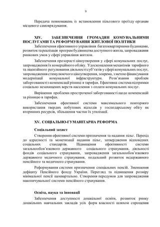 9
Передача повноважень із встановлення пільгового проїзду органам
місцевого самоврядування.
XIV. ЗАБЕЗПЕЧЕННЯ ГРОМАДЯН КОМУНАЛЬНИМИ
ПОСЛУГАМИ ТА РЕФОРМУВАННЯ ЖИТЛОВОЇ ПОЛІТИКИ
Забезпечення ефективного управління багатоквартирними будинками,
розвиток тареалізація програм будівництвадоступного житла, запровадження
ринкових умов у сфері управління житлом.
Забезпечення прозорості ціноутворення у сфері комунальних послуг,
запровадження їх комерційного обліку. Удосконалення механізмів тарифного
та ліцензійного регулювання діяльностісуб’єктів у сферікомунальних послуг,
запровадження стимулюючого ціноутворення, зокрема, з метоюфінансування
модернізації комунальної інфраструктури. Розв’язання проблем
заборгованостіз компенсації різниці в тарифах. Ефективна системапідтримки
соціально незахищених верств населення з оплати комунальних послуг.
Вирішення проблеми простроченої заборгованості щодо компенсацій
за різницю в тарифах.
Забезпечення ефективної системи максимального повторного
використання твердих побутових відходів у господарському обігу як
вторинних ресурсів, збільшення частки їх утилізації.
XV. СОЦІАЛЬНО-ГУМАНІТАРНА РЕФОРМА
Соціальний захист
Створення ефективної системи призначення та надання пільг. Перехід
до адресності та монетизації надання пільг, затвердження відповідних
соціальних стандартів. Підвищення ефективності системи
загальнообов’язкового державного соціального страхування, діяльності
фондів соціального страхування, запровадження загальнообов’язкового
державного медичного страхування, подальший розвиток недержавного
пенсійного та медичного страхування.
Реформування системи призначення спеціальних пенсій. Зменшення
дефіциту Пенсійного фонду України. Перегляд та підвищення розміру
мінімальної пенсії щоквартально. Створення передумов для запровадження
накопичувальної системи пенсійного страхування.
Освіта, наука та інновації
Забезпечення доступності дошкільної освіти, розвиток ринку
дошкільних навчальних закладів усіх форм власності шляхом спрощення
 