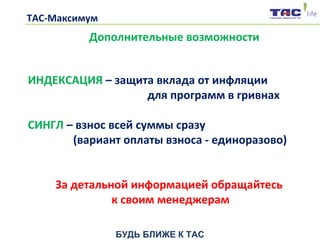 БУДЬ БЛИЖЕ К ТАС
ТАС-Максимум
Дополнительные возможности
ИНДЕКСАЦИЯ – защита вклада от инфляции
для программ в гривнах
СИНГЛ – взнос всей суммы сразу
(вариант оплаты взноса - единоразово)
За детальной информацией обращайтесь
к своим менеджерам
 