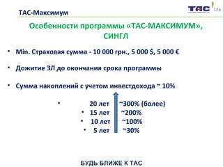 БУДЬ БЛИЖЕ К ТАС
ТАС-Максимум
• Min. Страховая сумма - 10 000 грн., 5 000 $, 5 000 €
• Дожитие ЗЛ до окончания срока программы
• Сумма накоплений с учетом инвестдохода ~ 10%
• 20 лет ~300% (более)
• 15 лет ~200%
• 10 лет ~100%
• 5 лет ~30%
Особенности программы «ТАС-МАКСИМУМ»,
СИНГЛ
 
