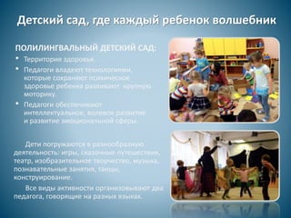 Детский сад, где каждый ребенок волшебник
ПОЛИЛИНГВАЛЬНЫЙ ДЕТСКИЙ САД:
• Территория здоровья.
• Педагоги владеют технологиями,
которые сохраняют психическое
здоровье ребенка развивают крупную
моторику.
• Педагоги обеспечивают
интеллектуальное, волевое развитие
и развитие эмоциональной сферы.
Дети погружаются в разнообразную
деятельность: игры, сказочные путешествия,
театр, изобразительное творчество, музыка,
познавательные занятия, танцы,
конструирование.
Все виды активности организовывают два
педагога, говорящие на разных языках.
 