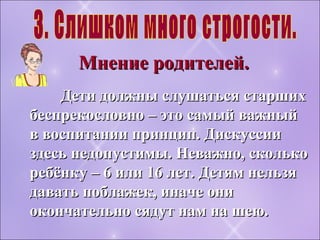 Дети должны слушаться старшихДети должны слушаться старших
беспрекословно – это самый важныйбеспрекословно – это самый важный
в воспитании принцип. Дискуссиив воспитании принцип. Дискуссии
здесь недопустимы. Неважно, сколькоздесь недопустимы. Неважно, сколько
ребёнку – 6 или 16 лет. Детям нельзяребёнку – 6 или 16 лет. Детям нельзя
давать поблажек, иначе онидавать поблажек, иначе они
окончательно сядут нам на шею.окончательно сядут нам на шею.
Мнение родителей.Мнение родителей.
 