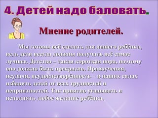 Мы готовы всё сделать для нашего ребёнка,Мы готовы всё сделать для нашего ребёнка,
ведь дети всегда должны получать всё самоеведь дети всегда должны получать всё самое
лучшее. Детство – такая короткая пора, поэтомулучшее. Детство – такая короткая пора, поэтому
оно должно быть прекрасно. Нравоучения,оно должно быть прекрасно. Нравоучения,
неудачи, неудовлетворённость – в наших силахнеудачи, неудовлетворённость – в наших силах
избавить детей от всех трудностей иизбавить детей от всех трудностей и
неприятностей. Так приятно угадывать инеприятностей. Так приятно угадывать и
исполнять любое желание ребёнка.исполнять любое желание ребёнка.
Мнение родителей.Мнение родителей.
 