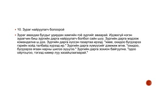  10. Зураг найруулагч болоорой
 Зураг авахдаа бусдыг удирдан хамгийн гоё зургийг аваарай. Идэвхгүй нэгэн
зурагчин биш зургийн дарга найруулагч болбол сайн шүү. Зургийн дарга мэдээж
командална ш дээ. Зургийн дарга хүссэн газартаа ирээд: "хөөе, охидоо бүгдээрээ
гэрийн хойд талбайд хүрээд ир." Зургийн дарга хүмүүсийг дэмжиж өгнө. "охидоо,
бүгдээрээ ягаан нарны шилээ зүүцгээ." Зургийн дарга зохион байгуулна. "одоо
ойртоцгоо, тэгээд камер луу хазайцгаагаарай."
 