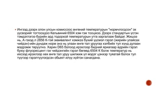  Ингээд дээрх олон улсын комиссоос өнгөний температурын "нормчлогдсон" эх
үүсвэрийг тогтоохдоо Кельвиний 6504 хэм гэж тооцжээ. Дээрх стандартын үсгэн
тэмдэглэгээ бүрийн ард тодорхой температурын утга харгалзаж байдаг. Жишээ
нь, А гэхэд л 2856 К-тэй эквивалент хэмжээ бүхий үүсмэл гэрэл (жирийн улайсах
чийдэн)-ийн дундаж норм энэ нь улаан өнгө тал уруугаа хэлбийх тул хүнд дулаан
мэдрэмж төрүүлнэ. Харин D65 болоод ирэхлээр бидний яриагаар өдрийн гэрэл
буюу флуоресцент гэх чийдэнгийн гэрэл бөгөөд 6504 К болж температур нь
ихсээд ирэхлээр хөх өнгө тал уруу шилжиж үл мэдэг цэнхэр туяатай болох тул
түүгээр гэрэлтүүлэгдсэн обьект илүү хүйтэн санагдана.
 