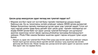 Цасан дээр авахуулсан зураг яагаад хөх туяатай гардаг вэ?
 Мэдээж энэ бол гэрэл хэт хүчтэй буюу гэрлийн температур дэндүү өндөр
байсных юм. Ер нь тасалгааны энгийн улайсдаг чийдэн 3850К орчим дулаантай
байдаг болохлоор гэрлийн температур дутаж зураг шар туяатай гардаг. Гэтэл хэт
хурц нартай цэлмэг өдөр буюу далайн эрэг цасан дээр гэрлийн температур хэт
өндөр 6500К орчим байх тул зураг цэнхэр туяатай болчихдог энэ дутагдлыг
арилгах зорилгоор нэгэнт авсан зурганд photoshop програмд боловсруулалт
хийхдээ Photo Filter хэмээх багажыг ашиглан зурагт гарсан илүүдэл туяаг шүүж
болно.
 Жишээ нь зураг хөх туяатай бол Photo Filter дээр шар өнгийг авах бол улайсдаг чийдэн
бүхий гэрэл дутсан орчинд авсан зургийн өнгийг засахын тулд эсрэгээр хөх өнгийн
фильтер авч болох юм. Нөгөө талаар хөх цэнхэр өнгөтэй зүйлс зурагт их орсноос хүний
бие зэрэгт хөх тон харваж болно.
 