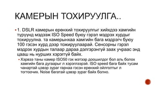 1. DSLR камерын ерөнхий тохируулгыг хийхдээ хамгийн
түрүүнд мэдээж ISO Speed буюу гэрэл мэдрэх хурдыг
тохируулна. та камерынхаа хамгийн бага мэдрэгч буюу
100 гэсэн хурд дээр тожируулаарай. Сенсорны гэрэл
мэдрэх хурдын талаар дараа дэлгэрэнгүй заах учраас энд
цааш нь нурших хэрэггүй байх.
 Хэрвээ таны камер ISO50 гэх мэтээр доошилдог бол аль болох
хамгийн бага дугаарыг л хэрэглээрэй. ISO speed бага байх тусам
чанартай цэвэр зураг гарнаа гэсэн ерөнхий ойлголтыг л
тогтоочих. Noise багатай цэвэр зураг байх болно.
 