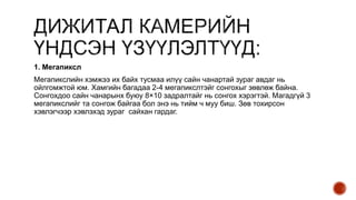 1. Мегапиксл
Мегапикслийн хэмжээ их байх тусмаа илүү сайн чанартай зураг авдаг нь
ойлгомжтой юм. Хамгийн багадаа 2-4 мегапикслтэйг сонгохыг зөвлөж байна.
Сонгохдоо сайн чанарынх буюу 8×10 задралтайг нь сонгох хэрэгтэй. Магадгүй 3
мегапикслийг та сонгож байгаа бол энэ нь тийм ч муу биш. Зөв тохирсон
хэвлэгчээр хэвлэхэд зураг сайхан гардаг.
 