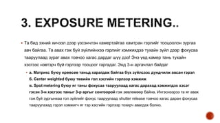  Та бид эхний хичээл дээр үзсэнчлэн камертайгаа хамтран гэрлийг тооцоолон зургаа
авч байгаа. Та авах гэж буй зүйлийнхээ гэрлийг хэмжихдээ тухайн зүйл дээр фокусаа
тааруулаад зураг авах товчоо хагас дардаг шүү дээ! Энэ үед камер тань тухайн
хэсгээс нэвтэрч буй гэрлээр тооцоог гаргадаг. Энд 3-н аргачлал байдаг
 а. Матрикс буюу ерөөсөө таньд харагдаж байгаа бүх зүйлсээс дундчилж авсан гэрэл
б. Center weighted буюу төвийн гол хэсгийн гэрлээр хэмжиж
в. Spot metering буюу яг таны фокусаа тааруулаад хагас дарахад хэмжигдэх хэсэг
гэсэн 3-н хэсгээс таныг 3-р аргыг сонгоорой гэж зөвлөмөөр байна. Ингэснээрээ та яг авах
гэж буй зургынхаа гол зүйлийг фокус тааруулаад shutter release товчоо хагас даран фокусаа
тааруулахад гэрэл хэмжигч яг тэр хэсгийн гэрлээр тохирч авагдах болно.
 