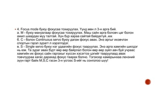  4. Focus mode буюу фокусаа тохируулах. Үүнд мөн л 3-н арга бий.
а. М - буюу мануалаар фокусаа тохируулах. Маш сайн арга боловч цаг болон
ажил шаардах муу талтай. Хүн бүр хараа сайтай байдаггүй..ккк
б. C - болон Continuous servo буюу дагаж фокус авах. Энэ аргыг ихэвчлэн
спортын гэрэл зурагт л хэрэглэдэг.
в. S - Single servo буюу нэг удаагийн фокус тааруулах. Энэ арга хамгийн шилдэг
нь юм. Та зураг авах бүрт өөр өөр байрлал болон өөр өөр зүйл авч буй учраас
хамгийн их фокус сайн гаргахыг хүссэн хэсэгтээ цэгийг тааруулаад авах
товчлуураа хагас дарахад фокус таарах болно. Тэгэхээр камерынхаа лензний
зүүн гарт байх M,S,C гэсэн 3-н үсгээс S-ийг нь сонголоо шүү!
 