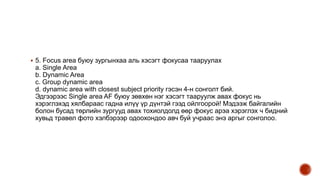 5. Focus area буюу зургынхаа аль хэсэгт фокусаа тааруулах
а. Single Area
b. Dynamic Area
c. Group dynamic area
d. dynamic area with closest subject priority гэсэн 4-н сонголт бий.
Эдгээрээс Single area AF буюу зөвхөн нэг хэсэгт тааруулж авах фокус нь
хэрэглэхэд хялбараас гадна илүү үр дүнтэй гээд ойлгоорой! Мэдээж байгалийн
болон бусад төрлийн зургууд авах тохиолдолд өөр фокус арэа хэрэглэх ч бидний
хувьд травел фото хэлбэрээр одоохондоо авч буй учраас энэ аргыг сонголоо.
 