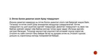 2. Оптик болон дижитал zoom буюу томруулалт
Ихэнхи дижитал камерууд нь оптик болон дижитал zoom-тай байдгийг мэдэх байх.
Тэгэхээр та оптик zoom дээр анхаарлаа хандуулах шаардлагатай. Оптик
томруулагч нь шил ашиглан зургийг томруулдаг. Дижитал томруулалт нь авах гэж
байгаа зүйлийг камерт ойр байгаа мэтээр татаж зураг авдаг. Ингэхэд зургийн
нягтрал багасдаг. Тэгэхээр хангалттай үзүүлэлттэй оптикийг сонгох хэрэгтэй.
2×zoom нь сайн сонголт биш байдаг ба ер нь дундаж оптик нь 3×zoom түүнээс
дээших нь хэрэглээнд нилээд тохиромжтой байдаг.
 