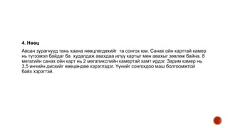 4. Нөөц
Авсан зурагнууд тань хаана нөөцлөгдөхийг та сонгох юм. Санах ойн карттай камер
нь түгээмэл байдаг ба худалдаж авахдаа илүү картыг мөн авахыг зөвлөж байна. 8
мегагийн санах ойн карт нь 2 мегапикслийн камертай хамт ирдэг. Зарим камер нь
3,5 инчийн дискийг нөөцөндөө хэрэглэдэг. Үүнийг сонгохдоо маш болгоомжтой
байх хэрэгтэй.
 