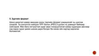 5. Зургийн формат
Шинэ дижитал камер авахдаа хэдэн төрлийн формат дэмждэгийг нь шалгаж
үзээрэй. Та сонголтоо хийхдээ TIFF болон JPEG 2-ууланг нь дэмждэг байхаар
хийгээрэй. Мөн бага нягтралтай зураг авах тохируулгатай камер худалдаж авснаар
хэд хэдэн зураг дахин шахаж дарж болдог ба санах ойн картад хадгалах
боломжтой.
 