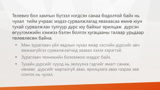 Телевиз бол хамтын бүтээл нэгдсэн санаа бодолтой байх нь
чухал тийм учраас мэдээ сурвалжлагад явахаасаа өмнө юун
тухай сурвалжлах тулгуур дүрс юу байхыг ярилцаж дүрсэн
өгүүлэмжийн хэмжээ бэлэн болгох хугацааны талаар урьдаар
төлөвлөсөн байна.
• Мөн зураглаач үйл явдлын чухал ямар хэсгийн дүрсийг авч
амжаагүйгээ сурвалжлагчид заавал хэлэх хэрэгтэй.
• Зураглаач техникийн боломжоо мэддэг байх.
• Тухайн дүрсийг сүүлд нь эвлүүлнэ гэдгийг ямагт санаж,
нөхөөс дүрсийг марталгүй авах, ярилцлага авах газраа зөв
сонгох нь чухал.
 
