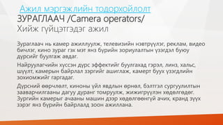 Ажил мэргэжлийн тодорхойлолт
ЗУРАГЛААЧ /Camera operators/
Хийж гүйцэтгэдэг ажил
Зураглаач нь камер ажиллуулж, телевизийн нэвтрүүлэг, реклам, видео
бичлэг, кино зураг гэх мэт янз бүрийн зориулалтын үзэгдэл буюу
дүрсийг буулгаж авдаг.
Найруулагчийн хүссэн дүрс эффектийг буулгахад гэрэл, линз, хальс,
шүүлт, камерын байрлал зэргийг ашиглаж, камерт буух үзэгдлийн
зохиомжийг гаргадаг.
Дүрсний өөрчлөлт, киноны үйл явдлын өрнөл, бэлтгэл сургуулилтын
зааварчилгааны дагуу дуранг томруулж, жижигрүүлэн хөдөлгөдөг.
Зургийн камерыг ачааны машин дээр хөдөлгөөнгүй ачих, кранд зүүх
зэрэг янз бүрийн байрлалд зоон ажиллана.
 