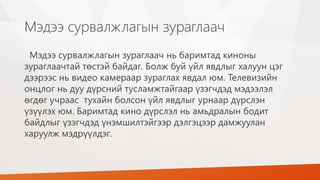 Мэдээ сурвалжлагын зураглаач
Мэдээ сурвалжлагын зураглаач нь баримтад киноны
зураглаачтай төстэй байдаг. Болж буй үйл явдлыг халуун цэг
дээрээс нь видео камераар зураглах явдал юм. Телевизийн
онцлог нь дуу дүрсний тусламжтайгаар үзэгчдэд мэдээлэл
өгдөг учраас тухайн болсон үйл явдлыг урнаар дүрслэн
үзүүлэх юм. Баримтад кино дүрслэл нь амьдралын бодит
байдлыг үзэгчдэд үнэмшилтэйгээр дэлгэцээр дамжуулан
харуулж мэдрүүлдэг.
 