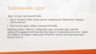Зураглаачийн үүрэг:
Дүрс тогтуун салгалахгүй байх
• Гэрэл тохирсон байх /ямар орчин нөхцөлд авч байгаагаас хамаарч
гэрлээ сонгох/
• Хэсэгчилсэн дүрс сайхан зохиомжтой байх.
Мэдээнд ухралт, ойртолт, тойруулган дүрс, өнцгийн дүрс зэргийг
зайлшгүй шаардлагатай биш бол бүү хэрэглэ. Сурвалжлагын хэсэг тухайн
үйл явдлын талбараас ямар зураг ёстой вэ, түүнээ хальсанд буулгаад л
буцна гэсэн үг.
 