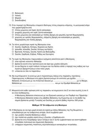 Βαλκανική
 Ιταλική
 Ιβηρική
 Σκανδιναβική
13. Στην περιοχή της Μεσογείου επικρατεί ιδιαίτερος τύπος εύκρατου κλίματος, το μεσογειακό κλίμα
που χαρακτηρίζεται από
 ήπιους χειμώνες και ξηρά, ζεστά καλοκαίρια
 ψυχρούς χειμώνες και υγρά, ζεστά καλοκαίρια
 ήπιους χειμώνες και καλοκαίρια με πολλές βροχές και χαμηλές σχετικά θερμοκρασίες
 χειμώνες με υψηλές θερμοκρασίες, ελάχιστες βροχές και καλοκαίρια με χαμηλές
θερμοκρασίες και πολλές βροχές
14. Τα πέντε μεγαλύτερα νησιά της Μεσογείου είναι
 Σικελία, Σαρδηνία, Κύπρος, Κορσική και Κρήτη
 Ιρλανδία, Ισλανδία, Σικελία, Κύπρος και Κρήτη
 Βρετανία, Κύπρος, Σικελία, Κρήτη και Βαλεαρίδες
 Σικελία, Σαρδηνία, Εύβοια, Ρόδος και Σαντορίνη
15. Τα νερά της Μεσογείου παρουσιάζουν αυξημένη αλατότητα γιατί η Μεσόγειος
 είναι σχετικά «κλειστή» θάλασσα
 βρίσκεται κοντά στην τροπική ζώνη και άρα έχει μεγάλη εξάτμιση
 αν και δέχεται το νερό πολλών ποταμών και του Νείλου αλλά η παροχή τους καθώς και των
λιγοστών βροχοπτώσεων είναι πολύ μικρή.
 υπόκειται σε όλα τα παραπάνω
16. Να συμπληρώσετε τα κενά (με μία ή περισσότερες λέξεις) στις παρακάτω προτάσεις:
Παρατηρώντας τη Μεσόγειο στο χάρτη διαπιστώνουμε ότι αποτελεί μια σχεδόν ………….
θάλασσα. Επικοινωνεί με τον Ατλαντικό Ωκεανό με ……………………………… , με τη Μαύρη
θάλασσα με …………………………………………….. και με την Ερυθρά θάλασσα με
……………………………… .
17. Μπροστά από κάθε πρόταση από τις παρακάτω να σημειώσετε ένα Σ αν είναι σωστές ή ένα Λ
αν είναι λανθασμένες.
 Η Μεσόγειος θάλασσα επικοινωνεί με τον Ειρηνικό ωκεανό με τον Πορθμό του Γιβραλτάρ.
 Η Μεσόγειος θάλασσα ανήκει στις αβαθείς θάλασσες της Ευρώπης και το πιο βαθύ της
σημείο βρίσκεται μεταξύ Τυνησίας και Σικελίας με μέγιστο βάθος περίπου 350 μέτρα.
Μάθημα 15ο
Οι άνθρωποι στη Μεσόγειο
18. Η Μεσόγειος αν και έχει μικρή έκταση σε σχέση με άλλες θάλασσες της Γης θεωρείται η
σπουδαιότερη για την ανθρώπινη ιστορία. Αυτό συμβαίνει γιατί
 έχει μεγάλη ποικιλία θαλάσσιων ειδών.
 έχει πολλά και μεγάλα νησιά όπως η Σικελία, η Σαρδηνία κλπ.
 βρίσκεται στο σταυροδρόμι τριών ηπείρων και σ’ αυτήν εμφανίστηκαν και αναπτύχθηκαν
σπουδαίοι πολιτισμοί και σημαντικές θρησκείες.
 υπάρχουν σημαντικές ποσότητες εκμεταλλεύσιμων κοιτασμάτων πετρελαίου.
 