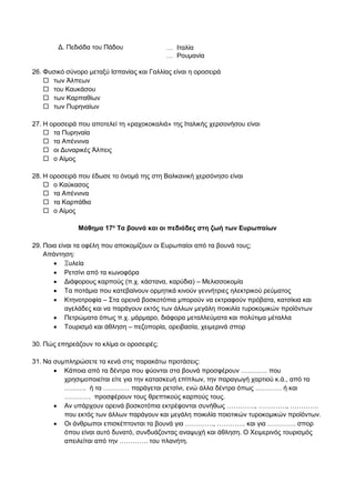 Δ. Πεδιάδα του Πάδου  Ιταλία
 Ρουμανία
26. Φυσικό σύνορο μεταξύ Ισπανίας και Γαλλίας είναι η οροσειρά
 των Άλπεων
 του Καυκάσου
 των Καρπαθίων
 των Πυρηναίων
27. Η οροσειρά που αποτελεί τη «ραχοκοκαλιά» της Ιταλικής χερσονήσου είναι
 τα Πυρηναία
 τα Απέννινα
 οι Δυναρικές Άλπεις
 ο Αίμος
28. Η οροσειρά που έδωσε το όνομά της στη Βαλκανική χερσόνησο είναι
 ο Καύκασος
 τα Απέννινα
 τα Καρπάθια
 ο Αίμος
Μάθημα 17ο
Τα βουνά και οι πεδιάδες στη ζωή των Ευρωπαίων
29. Ποια είναι τα οφέλη που αποκομίζουν οι Ευρωπαίοι από τα βουνά τους;
Απάντηση:
 Ξυλεία
 Ρετσίνι από τα κωνοφόρα
 Διάφορους καρπούς (π.χ. κάστανα, καρύδια) – Μελισσοκομία
 Τα ποτάμια που κατεβαίνουν ορμητικά κινούν γεννήτριες ηλεκτρικού ρεύματος
 Κτηνοτροφία – Στα ορεινά βοσκοτόπια μπορούν να εκτραφούν πρόβατα, κατσίκια και
αγελάδες και να παράγουν εκτός των άλλων μεγάλη ποικιλία τυροκομικών προϊόντων
 Πετρώματα όπως π.χ. μάρμαρο, διάφορα μεταλλεύματα και πολύτιμα μέταλλα
 Τουρισμό και άθληση – πεζοπορία, ορειβασία, χειμερινά σπορ
30. Πώς επηρεάζουν το κλίμα οι οροσειρές;
31. Να συμπληρώσετε τα κενά στις παρακάτω προτάσεις:
 Κάποια από τα δέντρα που φύονται στα βουνά προσφέρουν ………… που
χρησιμοποιείται είτε για την κατασκευή επίπλων, την παραγωγή χαρτιού κ.ά., από τα
………. ή τα ………… παράγεται ρετσίνι, ενώ άλλα δέντρα όπως ………… ή και
………… προσφέρουν τους θρεπτικούς καρπούς τους.
 Αν υπάρχουν ορεινά βοσκοτόπια εκτρέφονται συνήθως …………., …………., ………….
που εκτός των άλλων παράγουν και μεγάλη ποικιλία ποιοτικών τυροκομικών προϊόντων.
 Οι άνθρωποι επισκέπτονται τα βουνά για …………., …………. και για …………. σπορ
όπου είναι αυτό δυνατό, συνδυάζοντας αναψυχή και άθληση. Ο Χειμερινός τουρισμός
απειλείται από την …………. του πλανήτη.
 
