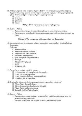 38. Υπάρχουν αρκετοί τύποι εύκρατου κλίματος. Σε έναν από αυτούς έχουμε μεγάλες διαφορές
θερμοκρασίας μεταξύ χειμώνα και καλοκαιριού και μάλιστα οι χειμώνες είναι ψυχροί με αρκετά
χιόνια. Ο τύπος αυτός του εύκρατου κλίματος χαρακτηρίζεται ως
 ωκεάνιο
 μεσογειακό
 ηπειρωτικό
 πολικό
Μάθημα 21ο
Τα ποτάμια και οι λίμνες της Ευρώπης
39. Σωστού – Λάθους
 Τα ευρωπαϊκά ποτάμια είναι αρκετά σε σχέση με τη μικρή έκταση της ηπείρου.
 Τα ποτάμια της νότιας Ευρώπης είναι ήρεμα και με πάρα πολύ νερό όλες τις εποχές του
έτους.
Μάθημα 22ο
Τα ποτάμια και οι λίμνες στη ζωή των Ευρωπαίων
40. Με ποιους τρόπους τα ποτάμια και οι λίμνες χρησιμεύουν και επηρεάζουν θετικά τη ζωή των
Ευρωπαίων;
Απάντηση
 ύδρευση πόλεων
 άρδευση γεωργικών εκτάσεων
 παραγωγή ηλεκτρικής ενέργειας
 τουριστικές δραστηριότητες
 ψύξη βιομηχανικών εγκαταστάσεων
 αναψυχή
 βιομηχανική παραγωγή
 αλιεία
 μεταφορές, κ.ά.
41. Για να είναι τα ποτάμια πλωτά θα πρέπει:
 να έχουν σημαντική παροχή νερού όλο το χρόνο
 να μην παγώνουν το χειμώνα
 να μην έχουν στη διαδρομή τους καταρράκτες
 να ισχύουν όλα τα παραπάνω
42. Ο Δούναβης διέρχεται από τέσσερεις πρωτεύουσες ευρωπαϊκών χωρών, τις΅
 Αθήνα, Ρώμη, Βελιγράδι, Βιέννη
 Βιέννη, Μπρατισλάβα, Βουδαπέστη, Βελιγράδι
 Ρώμη, Παρίσι, Μαδρίτη, Λισαβόνα
 Βελιγράδι Λονδίνο, Πράγα, Παρίσι
43. Σωστού – Λάθους
 Τα ευρωπαϊκά ποτάμια και λίμνες αντιμετωπίζουν προβλήματα ρύπανσης λόγω της
ανθρώπινης δραστηριότητας.
 Το τμήμα του Δούναβη που διαρρέει το Λονδίνο ονομάζεται Τάμεσης.
 