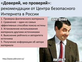 «Доверяй, но проверяй»:
рекомендации от Центра безопасного
Интернета в России
1. Проверка фактического материала
2. Сравнение – один из самых
эффективных способов поиска истины
3. Установление использования
материала другими источниками
4. Выяснение рейтинга и авторитета
источника
5. Получение информации об авторе
материала
http://www.saferunet.ru/
 