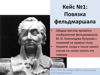 Кейс №1:
Повязка
фельдмаршала
• Общим местом являются
изображения фельдмаршала
М. И. Голенищева-Кутузова с
повязкой на правом глазу.
• Укажите, когда и после какого
случая он начал носить эту
повязку
Бюст М.И.Кутузова работы скульптора
М.В.Переяславца
 
