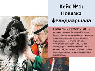Кейс №1:
Повязка
фельдмаршала
• Правильный ответ: в 1944 г. в
художественном фильме «Кутузов».
Затем повязку на правый глаз Кутузова
надели режиссеры-постановщики
музыкального фильма-комедии
«Гусарская баллада» (1962 г.), где
фельдмаршала гениально сыграл И.
Ильинский, после чего образ Кутузова
стал восприниматься исключительно
одноглазым.
 