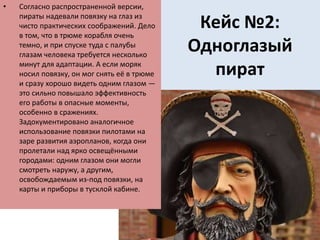 Кейс №2:
Одноглазый
пират
• Согласно распространенной версии,
пираты надевали повязку на глаз из
чисто практических соображений. Дело
в том, что в трюме корабля очень
темно, и при спуске туда с палубы
глазам человека требуется несколько
минут для адаптации. А если моряк
носил повязку, он мог снять её в трюме
и сразу хорошо видеть одним глазом —
это сильно повышало эффективность
его работы в опасные моменты,
особенно в сражениях.
Задокументировано аналогичное
использование повязки пилотами на
заре развития аэропланов, когда они
пролетали над ярко освещёнными
городами: одним глазом они могли
смотреть наружу, а другим,
освобождаемым из-под повязки, на
карты и приборы в тусклой кабине.
 