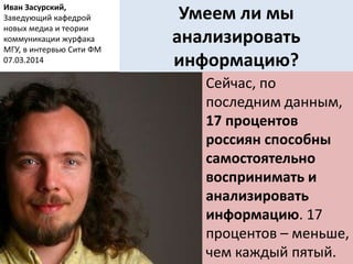 Умеем ли мы
анализировать
информацию?
Сейчас, по
последним данным,
17 процентов
россиян способны
самостоятельно
воспринимать и
анализировать
информацию. 17
процентов – меньше,
чем каждый пятый.
Иван Засурский,
Заведующий кафедрой
новых медиа и теории
коммуникации журфака
МГУ, в интервью Сити ФМ
07.03.2014
 