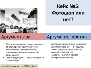 Кейс №5:
Фотошоп или
нет?
Аргументы за
http://isl.livejournal.com/296691.html
Аргументы против
• Лозунги не вяжутся с представлением
об этом времени (стилистически
невозможны, слишком смелые,
слишком нетипичные, почему им
разрешили?).
• "Меня зовут Юрий" - явная аллюзия на
"Шарли Эбдо".
• Выглядит удивительно, но ничего
удивительного же — 61 год же,
самая оттепель, а в плакатах
никакой крамолы нет
• На фото – логотип архива
кинофотодокументов
 