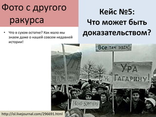 Кейс №5:
Что может быть
доказательством?
Фото с другого
ракурса
http://isl.livejournal.com/296691.html
• Что в сухом остатке? Как мало мы
знаем даже о нашей совсем недавней
истории!
 
