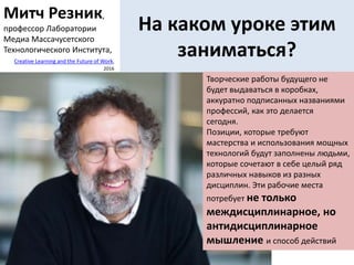 На каком уроке этим
заниматься?
Творческие работы будущего не
будет выдаваться в коробках,
аккуратно подписанных названиями
профессий, как это делается
сегодня.
Позиции, которые требуют
мастерства и использования мощных
технологий будут заполнены людьми,
которые сочетают в себе целый ряд
различных навыков из разных
дисциплин. Эти рабочие места
потребует не только
междисциплинарное, но
антидисциплинарное
мышление и способ действий
Митч Резник,
профессор Лаборатории
Медиа Массачусетского
Технологического Института,
Creative Learning and the Future of Work,
2016
 