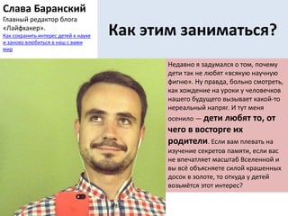 Как этим заниматься?
Недавно я задумался о том, почему
дети так не любят «всякую научную
фигню». Ну правда, больно смотреть,
как хождение на уроки у человечков
нашего будущего вызывает какой-то
нереальный напряг. И тут меня
осенило — дети любят то, от
чего в восторге их
родители. Если вам плевать на
изучение секретов памяти, если вас
не впечатляет масштаб Вселенной и
вы всё объясняете силой крашенных
досок в золоте, то откуда у детей
возьмётся этот интерес?
Слава Баранский
Главный редактор блога
«Лайфхакер».
Как сохранить интерес детей к науке
и заново влюбиться в наш с вами
мир
 