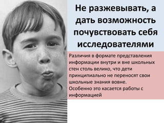 Не разжевывать, а
дать возможность
почувствовать себя
исследователями
Различия в формате представления
информации внутри и вне школьных
стен столь велико, что дети
принципиально не переносят свои
школьные знания вовне.
Особенно это касается работы с
информацией
 