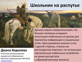Школьник на распутье
Данные опроса свидетельствуют, что
больше половины учащихся
используют мобильные на уроках для
просмотра информации в социальных
сетях, прослушивания музыки и игр.
С другой стороны, столько же
респондентов ответили, что используют
персональные мобильные устройства
на уроке для доступа
к образовательному контенту
Диана Королева
Аналитик Центра развития
лидерства в образовании
Института образования НИУ ВШЭ
«Всегда онлайн»
 