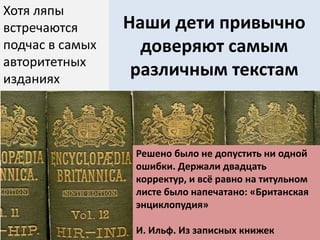 Наши дети привычно
доверяют самым
различным текстам
Хотя ляпы
встречаются
подчас в самых
авторитетных
изданиях
Решено было не допустить ни одной
ошибки. Держали двадцать
корректур, и всё равно на титульном
листе было напечатано: «Британская
энциклопудия»
И. Ильф. Из записных книжек
 