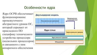 Особенности ядра
Ядро ОСРВ обеспечивает
функционирование
промежуточного
абстрактного уровня ОС,
который скрывает от
прикладного ПО
специфику технического
устройства процессора
(нескольких процессоров)
и связанного с ним
аппаратного обеспечения
 