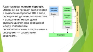 Архитектура «клиент-сервер».
Основной её принцип заключается
в вынесении сервисов ОС в виде
серверов на уровень пользователя
и выполнении микроядром
функций диспетчера сообщений
между клиентскими
пользовательскими программами и
серверами — системными
сервисами.
 