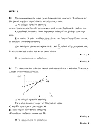 ΘΕΜΑ Β
B1. Μία σιδερένια συμπαγής σφαίρα (Α) και ένα μπαλάκι του πινγκ-πονγκ (Β) αφήνονται την
ίδια χρονική στιγμή από το μπαλκόνι του 1ου ορόφου ενός κτιρίου.
Α) Να επιλέξετε την σωστή απάντηση.
Αν η αντίσταση του αέρα θεωρηθεί αμελητέα και η επιτάχυνση της βαρύτητας (g) σταθερή, τότε:
α) η σφαίρα (Α) φτάνει στο έδαφος γρηγορότερα από το μπαλάκι, γιατί έχει μεγαλύτερη
μάζα.
β) το μπαλάκι (Β) φτάνει στο έδαφος γρηγορότερα, γιατί έχει μικρότερη μάζα και συνεπώς
θα αποκτήσει μεγαλύτερη επιτάχυνση.
γ) τα δύο σώματα φτάνουν ταυτόχρονα γιατί o λόγος
W
m
, δηλαδή ο λόγος του βάρους τους
W, προς τη μάζα τους m, είναι ίδιος και για τα δυο σώματα.
Μονάδες 4
Β) Να δικαιολογήσετε την επιλογή σας .
Μονάδες 8
Β2. Στο παρακάτω σχήμα φαίνεται η γραφική παράσταση ταχύτητας – χρόνου για δύο οχήματα
Α και Β, που κινούνται ευθύγραμμα.
Α) Να επιλέξετε την σωστή απάντηση
Για τα μέτρα των επιταχύνσεων των δύο οχημάτων ισχύει:
α) Μεγαλύτερη επιτάχυνση έχει το όχημα (Α)
β) Τα δύο οχήματα έχουν την ίδια επιτάχυνση
γ) Μεγαλύτερη επιτάχυνση έχει το όχημα (Β)
Μονάδες 4
Β) Να δικαιολογήσετε την επιλογή σας .
Μονάδες 9
(A)
t(s)
5
υ(m/s)
4
(B)
0
 