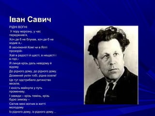 Іван СавичІван Савич
РІДНІ ВОГНІРІДНІ ВОГНІ
У пору морозну, у часУ пору морозну, у час
переджнив’я,переджнив’я,
Хоч де б не блукав, хоч де б неХоч де б не блукав, хоч де б не
ходив я,-ходив я,-
В засніженій Комі чи в ЯлтіВ засніженій Комі чи в Ялті
прозорій-прозорій-
Хай в радості й щасті, в нещасті іХай в радості й щасті, в нещасті і
в горі,-в горі,-
Я линув крізь даль невідому йЯ линув крізь даль невідому й
відомувідому
До рідного дому, до рідного дому.До рідного дому, до рідного дому.
Доземний уклін тобі, рідна оселе!Доземний уклін тобі, рідна оселе!
Це тут одстрибало дитинствоЦе тут одстрибало дитинство
веселе,веселе,
І юність майнула у путьІ юність майнула у путь
променеву.променеву.
І завжди – крізь темінь, крізьІ завжди – крізь темінь, крізь
бурю зимову –бурю зимову –
Світив мені вогник в життіСвітив мені вогник в житті
молодомумолодому
Із рідного дому, із рідного дому…Із рідного дому, із рідного дому…
 