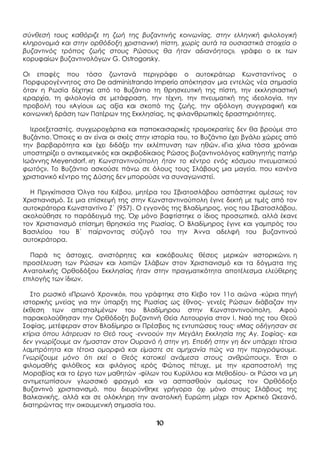 10
σύνθεσή τους καθόριζε τη ζωή της βυζαντινής κοινωνίας, στην ελληνική φιλολογική
κληρονομιά και στην ορθόδοξη χριστιανική πίστη, χωρίς αυτά τα ουσιαστικά στοιχεία ο
βυζαντινός τρόπος ζωής στους Ρώσους θα ήταν αδιανόητος», γράφει ο εκ των
κορυφαίων βυζαντινολόγων G. Ostrogorsky.
Οι επαφές που τόσο ζωντανά περιγράφει ο αυτοκράτωρ Κωνσταντίνος ο
Πορφυρογέννητος στο De administrando Imperio απόκτησαν μια εντελώς νέα σημασία
όταν η Ρωσία δέχτηκε από το Βυζάντιο τη θρησκευτική της πίστη, την εκκλησιαστική
ιεραρχία, τη φιλολογία σε μετάφραση, την τέχνη, την πνευματική της ιδεολογία, την
προβολή του «Αγίου» ως αξία και σκοπό της ζωής, την αξιόλογη συγγραφική και
κοινωνική δράση των Πατέρων της Εκκλησίας, τις φιλανθρωπικές δραστηριότητες.
Ιεροεξεταστές, συγχωροχάρτια και παποκαισαρικές τρομοκρατίες δεν θα βρούμε στο
Βυζάντιο. Όποιες κι αν είναι οι σκιές στην ιστορία του, το Βυζάντιο έχει βγάλει χώρες από
την βαρβαρότητα και έχει διδάξει την εκλέπτυνση των ηθών. «Για χίλια τόσα χρόνια»
υποστηρίζει ο αντικειμενικός και ακριβοδίκαιος Ρώσος βυζαντινολόγος καθηγητής πατήρ
Ιωάννης Meyendorf, «η Κωνσταντινούπολη ήταν το κέντρο ενός κόσμου πνευματικού
φωτός». Το Βυζάντιο ασκούσε πάνω σε όλους τους Σλάβους μια μαγεία, που κανένα
χριστιανικό κέντρο της Δύσης δεν μπορούσε να συναγωνιστεί.
Η Πριγκίπισσα Όλγα του Κιέβου, μητέρα του Σβιατοσλάβου ασπάστηκε αμέσως τον
Χριστιανισμό. Σε μια επίσκεψή της στην Κωνσταντινούπολη έγινε δεκτή με τιμές από τον
αυτοκράτορα Κωνσταντίνο Ζ΄ (957). Ο εγγονός της Βλαδίμηρος, γιος του Σβιατοσλάβου,
ακολούθησε το παράδειγμά της. Όχι μόνο βαφτίστηκε ο ίδιος προσωπικά, αλλά έκανε
τον Χριστιανισμό επίσημη θρησκεία της Ρωσίας. Ο Βλαδίμηρος έγινε και γαμπρός του
Βασιλείου του Β΄ παίρνοντας σύζυγό του την Άννα αδελφή του βυζαντινού
αυτοκράτορα.
Παρά τις άστοχες, ανιστόρητες και κακόβουλες θέσεις μερικών «ιστορικών», η
προσέλευση των Ρώσων και λοιπών Σλάβων στον Χριστιανισμό και τα δόγματα της
Ανατολικής Ορθοδόξου Εκκλησίας ήταν στην πραγματικότητα αποτέλεσμα ελεύθερης
επιλογής των ίδιων.
Στο ρωσικό «Πρωινό Χρονικό», που γράφτηκε στο Κίεβο τον 11ο αιώνα -κύρια πηγή
ιστορικής μνείας για την ύπαρξη της Ρωσίας ως έθνος- γενεές Ρώσων διάβαζαν την
έκθεση των απεσταλμένων του Βλαδίμηρου στην Κωνσταντινούπολη. Αφού
παρακολούθησαν την Ορθόδοξη βυζαντινή Θεία Λειτουργία στον Ι. Ναό της του Θεού
Σοφίας, μετέφεραν στον Βλαδίμηρο οι Πρέσβεις τις εντυπώσεις τους· «Μας οδήγησαν σε
κτίρια όπου λάτρευαν το Θεό τους -εννοούν την Μεγάλη Εκκλησία της Αγ. Σοφίας- και
δεν γνωρίζουμε αν ήμασταν στον Ουρανό ή στην γη. Επειδή στην γη δεν υπάρχει τέτοια
λαμπρότητα και τέτοια ομορφιά και είμαστε σε αμηχανία πώς να την περιγράψουμε.
Γνωρίζουμε μόνο ότι εκεί ο Θεός κατοικεί ανάμεσα στους ανθρώπους». Έτσι ο
φιλομαθής φιλόθεος και φιλάγιος ιερός Φώτιος πέτυχε, με την ιεραποστολή της
Μοραβίας και το έργο των μαθητών -φίλων του Κυρίλλου και Μεθοδίου- οι Ρώσοι να μη
αντιμετωπίσουν γλωσσικό φραγμό και να ασπασθούν αμέσως τον Ορθόδοξο
Βυζαντινό χριστιανισμό, που διευρύνθηκε γρήγορα όχι μόνο στους Σλάβους της
Βαλκανικής, αλλά και σε ολόκληρη την ανατολική Ευρώπη μέχρι τον Αρκτικό Ωκεανό,
διατηρώντας την οικουμενική σημασία του.
 