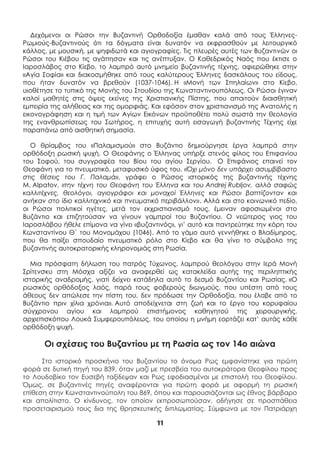 11
Δεχόμενοι οι Ρώσοι την Βυζαντινή Ορθοδοξία έμαθαν καλά από τους Έλληνες-
Ρωμιούς-Βυζαντινούς ότι τα δόγματα είναι δυνατόν να εκφρασθούν με λειτουργικό
κάλλος, με μουσική, με ψηφιδωτά και αγιογραφίες. Τις πλευρές αυτές των Βυζαντινών οι
Ρώσοι του Κιέβου τις αγάπησαν και τις ανέπτυξαν. Ο Καθεδρικός Ναός που έκτισε ο
Ιαροσλάβος στο Κίεβο, το λαμπρό αυτό μνημείο βυζαντινής τέχνης, αφιερώθηκε στην
«Αγία Σοφία» και διακοσμήθηκε από τους καλύτερους Έλληνες δασκάλους του είδους,
που ήταν δυνατόν να βρεθούν (1037-1046). Η «Μονή των Σπηλαίων» στο Κίεβο,
υιοθέτησε το τυπικό της Μονής του Στουδίου της Κωνσταντινουπόλεως. Οι Ρώσοι έγιναν
καλοί μαθητές στις όψεις εκείνες της Χριστιανικής Πίστης, που απαιτούν διαισθητική
εμπειρία της αλήθειας και της ομορφιάς. Και εφόσον στον χριστιανισμό της Ανατολής η
εικονογράφηση και η τιμή των Αγίων Εικόνων προϋποθέτει πολύ σωστά την θεολογία
της ενανθρωπίσεως του Σωτήρος, η επιτυχής αυτή εισαγωγή βυζαντινής Τέχνης είχε
παραπάνω από αισθητική σημασία.
Ο θρίαμβος του «Παλαμισμού» στο Βυζάντιο δημιούργησε έργα λαμπρά στην
ορθόδοξη ρωσική ψυχή. Ο Θεοφάνης ο Έλληνας υπήρξε στενός φίλος του Επιφανίου
του Σοφού, του συγγραφέα του Βίου του αγίου Σεργίου. Ο Επιφάνιος επαινεί τον
Θεοφάνη για το πνευματικό, μεταφυσικό ύφος του. «Όχι μόνο δεν υπάρχει ασυμβίβαστο
στις θέσεις του Γ. Παλαμά», γράφει ο Ρώσος ιστορικός της βυζαντινής τέχνης
Μ. Alpatov, «την τέχνη του Θεοφάνη του Έλληνα και του Andrej Rubljov, αλλά σαφώς
καλλιτέχνες, θεολόγοι, αγιογράφοι και μοναχοί Έλληνες και Ρώσοι βαπτίζονταν και
ανήκαν στο ίδιο καλλιτεχνικό και πνευματικό περιβάλλον». Αλλά και στο κοινωνικό πεδίο,
οι Ρώσοι πολιτικοί ηγέτες, μετά τον εκχριστιανισμό τους, έμειναν αφοσιωμένοι στο
Βυζάντιο και επιζητούσαν να γίνουν γαμπροί του Βυζαντίου. Ο νεώτερος γιος του
Ιαροσλάβου ήθελε επίμονα να γίνει «βυζαντινός», γι’ αυτό και παντρεύτηκε την κόρη του
Κωνσταντίνου Θ΄ του Μονομάχου (1046). Από το γάμο αυτό γεννήθηκε ο Βλαδίμηρος,
που θα παίξει σπουδαίο πνευματικό ρόλο στο Κίεβο και θα γίνει το σύμβολο της
βυζαντινής αυτοκρατορικής κληρονομιάς στη Ρωσία.
Μια πρόσφατη δήλωση του πατρός Τύχωνος, λαμπρού θεολόγου στην Ιερά Μονή
Σρίτενσκυ στη Μόσχα αξίζει να αναφερθεί ως κατακλείδα αυτής της περιληπτικής
ιστορικής αναδρομής, γιατί δείχνει κατάδηλα αυτό το δεσμό Βυζαντίου και Ρωσίας. «Ο
ρωσικός ορθόδοξος λαός, παρά τους φοβερούς διωγμούς, που υπέστη από τους
άθεους δεν απώλεσε την πίστη του, δεν πρόδωσε την Ορθοδοξία, που έλαβε από το
Βυζάντιο πριν χίλια χρόνια». Αυτό αποδείχνεται στη ζωή και το έργο του κορυφαίου
σύγχρονου αγίου και λαμπρού επιστήμονος καθηγητού της χειρουργικής,
αρχιεπισκόπου Λουκά Συμφερουπόλεως, του οποίου η μνήμη εορτάζει κατ’ αυτάς κάθε
ορθόδοξη ψυχή.
Οι σχέσεις του Βυζαντίου με τη Ρωσία ως τον 14ο αιώνα
Στο ιστορικό προσκήνιο του Βυζαντίου το όνομα Ρως εμφανίστηκε για πρώτη
φορά σε δυτική πηγή του 839, όταν μαζί με πρεσβεία του αυτοκράτορα Θεοφίλου προς
το Λουδοβίκο τον Ευσεβή ταξίδεψαν και Ρως εφοδιασμένοι με επιστολή του Θεοφίλου.
Όμως, σε βυζαντινές πηγές αναφέρονται για πρώτη φορά με αφορμή τη ρωσική
επίθεση στην Κωνσταντινούπολη του 869, όπου και παρουσιάζονται ως έθνος βάρβαρο
και απολίτιστο. Ο κίνδυνος, τον οποίον εκπροσωπούσαν, οδήγησε σε προσπάθεια
προσεταιρισμού τους δια της θρησκευτικής διπλωματίας. Σύμφωνα με τον Πατριάρχη
 