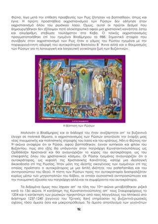 12
Φώτιο, λίγο μετά την επίθεση πρεσβευτές των Ρως ζήτησαν να βαπτισθούν, όπως και
έγινε. Η πρώτη προσπάθεια εκχριστιανισμού των Ρώσων δεν οδήγησε στον
εκχριστιανισμό όλου του ρωσικού λαού. Όμως, αυτοί οι πρώτοι δεσμοί που
δημιουργήθηκαν δεν εξέλειψαν ποτέ ολοκληρωτικά αφού μια χριστιανική κοινότητα, έστω
και ολιγάριθμη, επεβίωσε τουλάχιστον στο Κίεβο. Ο τελικός εκχριστιανισμός
πραγματοποιήθηκε επί του ηγεμόνα Βλαδίμηρου το 988. Σημαντικό στοιχείο που
συνέβαλε στον εκχριστιανισμό των Ρως ήταν ο γάμος του Ρώσου ηγεμόνα με την
πορφυρογέννητη αδερφή του αυτοκράτορα Βασιλείου Β΄ Άννα αλλά και ο θαυμασμός
των Ρώσων για τη λειτουργική και λατρευτική γενικότερα ζωή των Βυζαντινών.
Η Βάπτιση των Ρώσων
Μολονότι ο Βλαδίμηρος και οι διάδοχοί του ήταν ανεξάρτητοι απ’ το βυζαντινό
έλεγχο σε πολιτικά θέματα, ο εκχριστιανισμός των Ρώσων αποτέλεσε την έναρξη μιας
νέας πνευματικής και πολιτιστικής στροφής του λαού και του κράτους. Ήδη ο Φώτιος τον
9ο αιώνα αναφέρει ότι οι Ρώσοι, αφού βαπτίσθηκαν, έγιναν «υπήκοοι και φίλοι» του
Βυζαντίου, πως στο εξής θα υπάγονταν στον πατριάρχη Κωνσταντινουπόλεως ως
Ορθόδοξοι Χριστιανοί και θα αναγνώριζαν το κύρος του αυτοκράτορα, ως του
επικεφαλής όλου του χριστιανικού κόσμου. Οι Ρώσοι ηγεμόνες αναγνώριζαν ότι ο
αυτοκράτορας, ως κεφαλή της Χριστιανικής Κοινότητας, κατείχε μια ιδεολογική
δικαιοδοσία επί της Ρωσίας. Ήταν μέλη της ιδεατής οικογένειας των ηγεμόνων επί της
οποίας προΐστατο ο αυτοκράτορας με μια διπλή ιδιότητα, του paterfamilias και του
αντιπροσώπου του Θεού. Η πίστη των Ρώσων προς την αυτοκρατορία διασφαλιζόταν
κυρίως μέσω των μητροπολιτών του Κιέβου, οι οποίοι ουσιαστικά αντιπροσώπευαν και
την πνευματική εξουσία του πατριάρχη αλλά και τα συμφέροντα του αυτοκράτορα.
Τα δεδομένα όμως που ίσχυαν απ’ τα τέλη του 10ου αιώνα μεταβλήθηκαν ριζικά
κατά το 13ο αιώνα. Η κατάληψη της Κωνσταντινούπολης απ’ τους Σταυροφόρους το
1204 και η κατάκτηση των ρωσικών πριγκιπάτων από τους Μογγόλους του Μπακού στο
διάστημα 1237-1240 (εγγονού του Τζενγκίς Χαν) επηρέασαν τις βυζαντινό-ρωσικές
σχέσεις τόσο άμεσα όσο και μακροπρόθεσμα. Το άμεσο αποτέλεσμα των γεγονότων
 