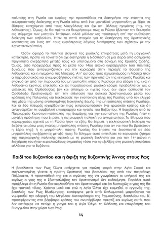 14
πολιτικής στη Ρωσία και κυρίως την προσπάθεια να διατηρήσει την ενότητα της
εκκλησιαστικής διοίκησης στη Ρωσία κάτω από ένα μοναδικό μητροπολίτη με έδρα σε
έδαφος κατεχόμενο από τους Μογγόλους και όχι απ’ άλλους ηγεμόνες (π.χ. της
Λιθουανίας). Όμως, δε θα πρέπει να θεωρήσουμε πως οι Ρώσοι έβλεπαν την Εκκλησία
ως σύμμαχο των μισητών Τατάρων, αλλά μάλλον ως προσφυγή απ’ την αυθαίρετη
διοίκηση των εισβολέων. Ήταν το απτό στοιχείο για τη διατήρηση της Χριστιανικής
κοινότητας και ένας απ’ τους κυριότερους λόγους διατήρησης των σχέσεων με την
Κωνσταντινούπολη.
Όσον αφορά το πολιτικό σκηνικό της ρωσικής επικράτειας μετά τη μογγολική
κατάκτηση, πρέπει να τονιστεί ότι είχε διατηρηθεί η διάσπαση σε μια σειρά από ασήμαντα
πριγκιπάτα ανεξάρτητα μεταξύ τους και υποταγμένα στη δύναμη της Χρυσής Ορδής.
Όμως, όσο προχωράμε προς τα μέσα του 14ου αιώνα κυριάρχησαν δύο πολιτικές
δυνάμεις που ανταγωνίζονταν για την κυριαρχία στην περιοχή: το δουκάτο της
Λιθουανίας και η ηγεμονία της Μόσχας. Απ’ αυτούς τους σχηματισμούς η Μόσχα ήταν
ο παραδοσιακός και αναμφισβήτητος ηγέτης των πριγκιπάτων της κεντρικής Ρωσίας και
ενισχυόταν από την παρουσία του μητροπολίτη «πάσης Ρωσίας» στα εδάφη της, ενώ η
Λιθουανία έχοντας επεκταθεί και σε παραδοσιακά ρωσικά εδάφη προβαλλόταν ως ο
φύλακας της Ορθοδοξίας (αν και επίσημα οι ηγέτες τους δεν είχαν ασπαστεί τον
Ορθόδοξο Χριστιανισμό) απ’ την επέκταση του δυτικού Χριστιανισμού μέσω του
κράτους της Πολωνίας και διεκδικούσε την ενοποίηση όλης της Ρωσίας υπό τον έλεγχό
της μέσω της μόνης ενοποιημένης διοικητικής δομής, της μητρόπολης «πάσης Ρωσίας».
Και οι δύο πλευρές ισχυρίζονταν πως εκπροσωπούσαν ένα «ρωσικό» κράτος και ότι
αναγνώριζαν τη συμβολική επικυριαρχία και ηγεσία του Βυζαντίου. Η διαχείριση από το
Πατριαρχείο Κωνσταντινούπολης της διαμάχης για την ενοποίηση της Ρωσίας ήταν η
μεγάλη πρόκληση που έπρεπε η πατριαρχική πολιτική να αντιμετωπίσει. Το δίλημμα που
κυριαρχούσε σχετικά με τη Ρωσία ήταν το εξής: θα έπρεπε η εκκλησιαστική διοίκηση να
διεξάγεται μέσω μιας ενιαίας μητρόπολης «πάσης Ρωσίας» (και αν ναι που θα βρισκόταν
η έδρα της;) ή η μητρόπολη πάσης Ρωσίας θα έπρεπε να διασπαστεί σε δύο
μητροπόλεις ανεξάρτητες μεταξύ τους; Το δίλημμα αυτό απετέλεσε το κορυφαίο ζήτημα
της πατριαρχικής πολιτικής σχετικά με τη ρωσική Εκκλησία και για τον 14ο αιώνα η
διαχείριση του ήταν κεφαλαιώδους σημασίας τόσο για τις εξελίξεις στη ρωσική επικράτεια
αλλά και για το Βυζάντιο.
Παιδί του Βυζαντίου και η άφιξη της Βυζαντινής Άννας στους Ρως
Η βασίλισσα των Ρως Όλγα εισέρχεται για πρώτη φορά στην Αγία Σοφιά και
συγκλονισμένη γίνεται η πρώτη Χριστιανή του βασιλείου της από τον πατριάρχη
Πολύευκτο. Η προσπάθειά της και ο αγώνας της να γνωρίσουν οι υπήκοοί της και
κυρίως ο γιος της ο Σβιατοσλάβος τον Χριστιανισμό δεν ευδοκίμησε. Παρόλα αυτά
προέβλεψε ότι η Ρωσία θα ακολουθήσει τον Χριστιανισμό και ότι δυστυχώς ο γιος της θα
έχει τραγικό τέλος. Χρόνια μετά και ενώ η Αγία Όλγα είχε κοιμηθεί, ο εγγονός της,
βασιλιάς των Ρως Βλαδίμηρος, κατάφερνε μετά από διπλωματικό μαραθώνιο να
νυμφευθεί την αδερφή του Μεγάλου Αυτοκράτορα της Ρωμιοσύνης, Βασιλείου του Β',
προσφέροντας στο βάρβαρο κράτος του ανυπέρβλητο πρεστίζ και κυρίως αυτό, που
δεν κατάφερε να πετύχει η γιαγιά του η Αγία Όλγα, τη διάδοση και επικράτηση του
Ευαγγελίου στην χώρα των Ρως!
 