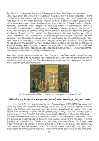 15
Στο βιβλίο του Κ. Κυριαζή, "Βασίλειος Β' Βουλγαροκτόνος" διαβάζουμε τα παρακάτω..
..Είχε αχνοφανεί στο ορίζοντα η Χερσώνα (Κριμαία), όταν ο πρωτοκάραβος έστειλε
σπαθάριο να ειδοποιήσει την Άννα ότι στόλος ολόκληρος από μικρά πλεούμενα των
Ρως ερχόταν να την προϋπαντήσει. Ντύθηκε η Άννα, φόρεσε το βαρύ χρυσοκέντητο
φόρεμά της και με όλη την ακολουθία της ανέβηκε πάνω στο ξυλόκαστρο (του πλοίου).
Χρύσισε, λαμπύρισε, γέμισε ασήμια και πολύτιμες πέτρες το κατάστρωμα, καθώς η
ακολουθία της, κατεπάνω, τουρμάρχες, ιερωμένοι και πατρικίες, πήραν την σειρά τους. Η
Άννα ήταν σοβαρή και αμίλητη, όπως πάντα. Κοιτούσε εμπρός την Χερσώνα, χωρίς να
την βλέπει. Ο νους της ήταν αλλού: στη Βασιλεύουσα, στο Ιερό Παλάτιο. Δεν είδε τα
μικρά πλεούμενα που, στολισμένα με πολύχρωμα φλάμπουρα, έρχονταν, σε δύο
γραμμές, να ενωθούνε με το δρόμωνα και τα χελάνδια που μας ακολουθούσαν. Δεν είδε,
ούτε άκουσε τις άναρθρες κραυγές που μπήξανε τα τσούρμα των Ρως, όταν ζύγωσαν
το καράβι μας. Και φώναζαν οι Ρως, και χτυπούσαν κύμβαλα, και φυσούσαν σε βούκινα
και σε σάλπιγγες, και ούρλιαζαν, και κουνούσαν τα χέρια τους, τα όπλα τους, κι ανέμιζαν
πολύχρωμα υφάσματα. Βάρβαρος λαός, βάρβαρα τα έθιμά τους... Πού η σοβαρότητα,
πού το αυστηρό τυπικό της Αυλής του Βυζαντίου...
Κοιτούσα συνεπαρμένη τα πλεούμενα, τους Ρως με τα παράξενα ρούχα, τα φλάμπουρά
τους, όταν μέσα από τα καράβια τους ξεχώρισα ένα, γιατί ήταν το μεγαλύτερο και το
ψηλότερο, γιατί τα κουπιά του ήταν βαμμένα κόκκινα ζωηρά, γιατί χρύσιζαν στις άκρες
τους. Ερχόταν γραμμή απάνω μας.
Η βασίλισσα των Ρως Όλγα εισέρχεται για πρώτη φορά στην Αγία Σοφιά
Η Σύνοδος της Φλωρεντίας και η άλωση του Βυζαντίου: Ο απόηχός τους στη Ρωσία
Η ισχνή Βυζαντινή Αυτοκρατορία των Παλαιολόγων (1261-1453) δεν ήταν από
μόνη της ικανή να επηρεάσει τις εξελίξεις στη Ρωσία, αλλά ασκούσε έμμεση επιρροή
μέσω των διπλωματικών δεσμών που είχε με τους Μογγόλους χαγάνους (που ήταν
εχθροί των Τούρκων) και μέσω της συμμαχίας της με τους Γενουάτες, που ήλεγχαν το
εμπόριο με την ’πω Ανατολή δια μέσου του Ευξείνου Πόντου. Ο «άξονας» Μογγόλων -
Γενουατών-Βυζαντινών εξηγεί, τουλάχιστον εν μέρει, τα διπλωματικά προνόμια που μέσω
της Εκκλησίας παραχώρησε το Βυζάντιο στη μεγάλη ηγεμονία της Μόσχας, η οποία
ξεκίνησε την πολιτική της άνοδο ως σύμμαχος των Μογγόλων. Οι θρησκευτικοί
παράγοντες ωστόσο έπαιξαν κι αυτοί κάποιο ρόλο: οι δυτικές ηγεμονίες, που βρίσκονταν
υπό πολωνική και λιθουανική κατοχή, ήταν περισσότερο επιρρεπείς στην πνευματική
σαγήνη της λατινικής Χριστιανοσύνης. Γεγονός είναι ότι το 1386 Πολωνία και Λιθουανία,
 