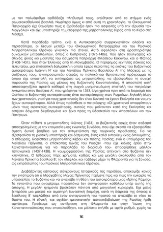 16
με τον πολυάριθμο ορθόδοξο πληθυσμό τους, ενώθηκαν υπό το στέμμα ενός
ρωμαιοκαθολικού βασιλιά. Νωρίτερα όμως κι από αυτή τη χρονολογία, το Οικουμενικό
Πατριαρχείο είχε θεωρήσει πως η Ορθοδοξία ήταν πιο ασφαλής υπό την εξουσία των
Μογγόλων και είχε υποστηρίξει τη μεταφορά της μητροπολιτικής έδρας από το Κίεβο στη
Μόσχα.
Κατά παράδοξο τρόπο, ενώ η Αυτοκρατορία συρρικνωνόταν ολοένα και
περισσότερο, οι δεσμοί μεταξύ του Οικουμενικού Πατριαρχείου και του Ρωσικού
Μητροπολιτικού Θρόνου γίνονταν πιο στενοί. Αυτό οφειλόταν στη δραστηριότητα
δυναμικών μητροπολιτών, όπως ο Κυπριανός (1375-1406), που ήταν Βούλγαρος και
στενός φίλος και μαθητής του ησυχαστή πατριάρχη Φιλόθεου Κόκκινου, και ο Φώτιος
(1408-1431), που ήταν Έλληνας από τη Μονεμβασία. Ο περίφημος κεντητός σάκκος του
τελευταίου, μια επισκοπική δαλματική η οποία έφερε περίοπτες τις εικόνες του Βυζαντινού
αυτοκράτορα Ιωάννη Η' και του Μεγάλου Πρίγκιπα Βασιλείου Α' της Μόσχας με τις
συζύγους τους, αντιπροσωπεύει σαφώς το πολιτικό και θρησκευτικό πρόγραμμα το
όποιο είχε αποστολή να εκπληρώσει ως μητροπολίτης: να εξασφαλίσει τη συνεχή
παρουσία της Ρωσίας ως μέλους της Βυζαντινής Κοινοπολιτείας. Η αποστολή αυτή
αποσαφηνίζεται αρκετά καθαρά στη συχνά μνημονευόμενη επιστολή του πατριάρχη
Αντωνίου στον Βασίλειο Α', που γράφτηκε το 1393, λίγα χρόνια πριν από το διορισμό του
Φωτίου: ο Βυζαντινός αυτοκράτορας είναι αυτοκράτορας «των Ρωμαίων, δηλαδή όλων
των χριστιανών, γιατί για τους χριστιανούς δεν είναι δυνατό να έχουν Εκκλησία και να μην
έχουν αυτοκράτορα». Αλλά όπως πρόσθεσε ο πατριάρχης: «Οι χριστιανοί απορρίπτουν
μόνο τους αιρετικούς αυτοκράτορες, αυτούς που μαίνονταν κατά της Εκκλησίας και
εισήγαν δόγματα διεφθαρμένα και ξένα προς τη διδασκαλία των Αποστόλων και των
Πατέρων».
Όταν πέθανε ο μητροπολίτης Φώτιος (1431), οι βυζαντινές αρχές ήταν σοβαρά
απασχολημένες με την ετοιμασία μιας ενωτικής Συνόδου, που είχε σκοπό να εξασφαλίσει
άμεση δυτική βοήθεια για την αντιμετώπιση της τουρκικής προέλασης. Για να
εξασφαλίσει τη ρωσική υποστήριξη και δέσμευση, ένας καλά εκπαιδευμένος διπλωμάτης,
ο Ισίδωρος, διορίστηκε μητροπολίτης Κιέβου και πάσης Ρωσίας, ενώ ο υποψήφιος του
Μεγάλου Πρίγκιπα, ο επίσκοπος Ιωνάς του Ρυαζάν -που είχε κιόλας έρθει στην
Κωνσταντινούπολη για να παραλάβει το διορισμό του- απορρίφθηκε μάλλον
ταπεινωτικά (1437-1438). Η νομιμοφροσύνη της Ρωσίας απέναντι στο Βυζάντιο δεν
κλονίστηκε. Ο Ισίδωρος πήρε χρήματα, καθώς και μια μεγάλη ακολουθία από τον
Μεγάλο Πρίγκιπα Βασίλειο Β', τον «Τυφλό», και ταξίδεψε μέχρι τη Φλωρεντία για τη Σύνοδο,
ως εκπρόσωπος του Ρωσικού Μητροπολιτικού Θρόνου.
Διαβάζοντας κάποιους σύγχρονους Ιστορικούς της περιόδου, αποκομίζει κανείς
την εντύπωση ότι ο Μοσχοβίτης Μέγας Πρίγκιπας περίμενε πως και πως την ευκαιρία να
υποσκελίσει το Βυζάντιο και να αναλάβει τη θέση του αυτοκράτορα μιας «Τρίτης Ρώμης».
Τα γεγονότα που αναφέραμε παραπάνω δεν συνηγορούν καθόλου υπέρ αυτής της
άποψης. Η μεγάλη ηγεμονία βρισκόταν πάντοτε υπό μογγολική κυριαρχία. Είχε μόλις
ξεπεράσει μια μακρά και αιματηρή δυναστική διαμάχη, κατά τη διάρκεια της όποιας ο
Βασίλειος Β' τυφλώθηκε από έναν ανταγωνιστή του προτού να αναλάβει εκ νέου το
θρόνο του. Η εθνική -και σχεδόν «μεσσιανική»- αυτοεπιβεβαίωση της Ρωσίας ήρθε
αργότερα. Προέκυψε ως αντίδραση στη Φλωρεντία και στην ’λωση της
Κωνσταντινούπολης που επακολούθησε, και μάλιστα επήλθε με αργό ρυθμό, χωρίς να
 